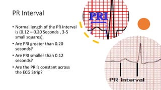 PR Interval
• Normal length of the PR Interval
is (0.12 – 0.20 Seconds , 3-5
small squares).
• Are PRI greater than 0.20
seconds?
• Are PRI smaller than 0.12
seconds?
• Are the PRI’s constant across
the ECG Strip?
 