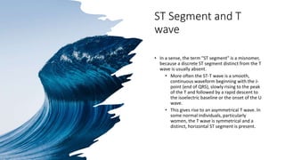 ST Segment and T
wave
• In a sense, the term "ST segment" is a misnomer,
because a discrete ST segment distinct from the T
wave is usually absent.
• More often the ST-T wave is a smooth,
continuous waveform beginning with the J-
point (end of QRS), slowly rising to the peak
of the T and followed by a rapid descent to
the isoelectric baseline or the onset of the U
wave.
• This gives rise to an asymmetrical T wave. In
some normal individuals, particularly
women, the T wave is symmetrical and a
distinct, horizontal ST segment is present.
 