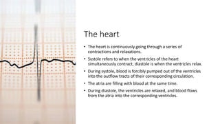 The heart
• The heart is continuously going through a series of
contractions and relaxations.
• Systole refers to when the ventricles of the heart
simultaneously contract, diastole is when the ventricles relax.
• During systole, blood is forcibly pumped out of the ventricles
into the outflow tracts of their corresponding circulation.
• The atria are filling with blood at the same time.
• During diastole, the ventricles are relaxed, and blood flows
from the atria into the corresponding ventricles.
 