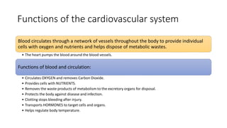 Functions of the cardiovascular system
Blood circulates through a network of vessels throughout the body to provide individual
cells with oxygen and nutrients and helps dispose of metabolic wastes.
• The heart pumps the blood around the blood vessels.
Functions of blood and circulation:
• Circulates OXYGEN and removes Carbon Dioxide.
• Provides cells with NUTRIENTS.
• Removes the waste products of metabolism to the excretory organs for disposal.
• Protects the body against disease and infection.
• Clotting stops bleeding after injury.
• Transports HORMONES to target cells and organs.
• Helps regulate body temperature.
 