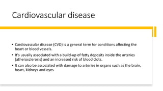Cardiovascular disease
• Cardiovascular disease (CVD) is a general term for conditions affecting the
heart or blood vessels.
• It's usually associated with a build-up of fatty deposits inside the arteries
(atherosclerosis) and an increased risk of blood clots.
• It can also be associated with damage to arteries in organs such as the brain,
heart, kidneys and eyes
 