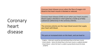 Coronary
heart
disease
Coronary heart disease occurs when the flow of oxygen-rich
blood to the heart muscle is blocked or reduced.
Coronary heart disease (CHD) occurs when your heart muscle's
blood supply is blocked or interrupted by a build-up of fatty
substances (atheroma) in the coronary arteries.
The coronary arteries are the major blood vessels that supply
your heart with blood.
This puts an increased strain on the heart, and can lead to:
•angina – chest pain caused by restricted blood flow to the heart muscle
•heart attacks – where the blood flow to the heart muscle is suddenly blocked
•heart failure – where the heart is unable to pump blood around the body
properly
 