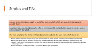 Strokes and TIAs
A stroke is where the blood supply to part of the brain is cut off, which can cause brain damage and
possibly death.
A transient ischemic attack (also called a TIA or "mini-stroke") is similar, but the blood flow to the brain is
only temporarily disrupted.
The main symptoms of a stroke or TIA can be remembered with the word FAST, which stands for:
•Face – the face may have drooped on one side, the person may be unable to smile, or their mouth or eye may have dropped.
•Arms – the person may not be able to lift both arms and keep them there because of arm weakness or numbness in one arm.
•Speech – their speech may be slurred or garbled, they may not be able to talk at all or they may not be able to understand what you
are saying to them.
•Time – it's time to dial 999 immediately if you see any of these signs or symptoms.
 