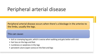 Peripheral arterial disease
Peripheral arterial disease occurs when there's a blockage in the arteries to
the limbs, usually the legs.
This can cause:
• dull or cramping leg pain, which is worse when walking and gets better with rest
• hair loss on the legs and feet
• numbness or weakness in the legs
• persistent ulcers (open sores) on the feet and legs
 