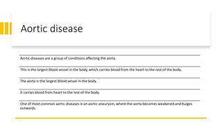 Aortic disease
Aortic diseases are a group of conditions affecting the aorta.
This is the largest blood vessel in the body, which carries blood from the heart to the rest of the body.
The aorta is the largest blood vessel in the body.
It carries blood from heart to the rest of the body.
One of most common aortic diseases is an aortic aneurysm, where the aorta becomes weakened and bulges
outwards.
 
