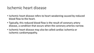 Ischemic heart disease
• Ischemic heart disease refers to heart weakening caused by reduced
blood flow to the heart.
• Typically, this reduced blood flow is the result of coronary artery
disease, a condition that occurs when the coronary arteries narrow.
• Ischemic heart disease may also be called cardiac ischemia or
ischemic cardiomyopathy.
 