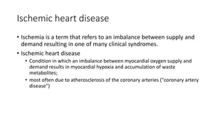 Ischemic heart disease
• Ischemia is a term that refers to an imbalance between supply and
demand resulting in one of many clinical syndromes.
• Ischemic heart disease
• Condition in which an imbalance between myocardial oxygen supply and
demand results in myocardial hypoxia and accumulation of waste
metabolites;
• most often due to atherosclerosis of the coronary arteries ("coronary artery
disease")
 