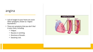 angina
• Lack of oxygen to your heart can cause
other symptoms, known as “angina
equivalents.”
• These are symptoms that you don’t feel
in your chest, including:
• Fatigue.
• Nausea or vomiting.
• Shortness of breath.
• Sweating a lot.
 