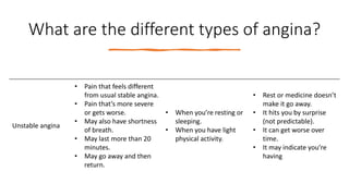What are the different types of angina?
Unstable angina
• Pain that feels different
from usual stable angina.
• Pain that’s more severe
or gets worse.
• May also have shortness
of breath.
• May last more than 20
minutes.
• May go away and then
return.
• When you’re resting or
sleeping.
• When you have light
physical activity.
• Rest or medicine doesn’t
make it go away.
• It hits you by surprise
(not predictable).
• It can get worse over
time.
• It may indicate you’re
having
 