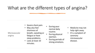 What are the different types of angina?
Microvascular
angina
• Severe chest pain.
• May also feel
shortness of
breath, sweating or
fatigue or have
sleep problems.
• Lasts at least 10
minutes.
• During your
normal daily
routine.
• During physical
exertion.
• During periods of
strong emotions.
• Medicine may not
help right away.
• It’s a symptom of
coronary
microvascular
disease.
 