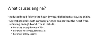 What causes angina?
• Reduced blood flow to the heart (myocardial ischemia) causes angina.
• Several problems with coronary arteries can prevent the heart from
receiving enough blood. These include:
• Coronary artery disease (CAD):
• Coronary microvascular disease:
• Coronary artery spasm:
 