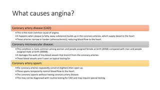 What causes angina?
Coronary artery disease (CAD):
•This is the most common cause of angina.
•It happens when plaque (a fatty, waxy substance) builds up in the coronary arteries, which supply blood to the heart.
•These arteries narrow or harden (atherosclerosis), reducing blood flow to the heart.
Coronary microvascular disease:
•This condition is more common among women and people assigned female at birth (AFAB) compared with men and people
assigned male at birth (AMAB).
•It damages the walls of tiny blood vessels that branch from the coronary arteries.
•These blood vessels aren’t seen on typical testing for
Coronary artery spasm:
•the coronary arteries repeatedly constrict (tighten) then open up.
•These spams temporarily restrict blood flow to the heart.
•The coronary spasms without having coronary artery disease.
•This may not be diagnosed with routine testing for CAD and may require special testing.
 