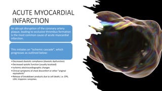 ACUTE MYOCARDIAL
INFARCTION
An abrupt disruption of the coronary artery
plaque, leading to occlusive thrombus formation
is the most common cause of acute myocardial
infarction.
This initiates an "ischemic cascade", which
progresses as outlined below:
•Decreased diastolic compliance (diastolic dysfunction)
•Decreased systolic function (usually localized)
•Ischemic electrocardiographic changes
•Clinical symptoms of chest discomfort or other "anginal
equivalents“
•Release of breakdown products due to cell death, i.e. CPK,
LDH, troponin-i enzymes.
 