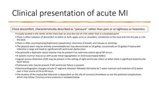 Clinical presentation of acute MI
Chest discomfort, characteristically described as "pressure" rather than pain or as tightness or heaviness
•Usually located in the center of the chest over an area the size of a fist rather than in a localized point.
•There is often radiation of discomfort to either or both upper arms or shoulders, sometimes to the neck and into the jaw or into
the back.
•There is often accompanying diaphoresis (sweatiness), shortness of breath, and nausea or vomiting.
•The physical exam may be entirely unremarkable but may demonstrate an S4 gallop, occasionally an S3 gallop if myocardial
infarction is large and leads to significant left ventricular dysfunction.
•Occasionally a dyskinetic apical impulse may be present if an extensive antero-apical MI occurs.
•A systolic murmur may occur with acute mitral regurgitation or ventricular/septal defect.
•Jugular venous distention (JVD) may be present in the setting of right ventricular infarct or when there is significant biventricular
heart failure.
•Pulmonary rales may be present if left ventricular failure is present.
•Electrocardiographic changes include ST segment elevation followed ultimately by T-wave inversion and evolution of Q-waves
over a time course of 24 to 48 hours.
•The location of the myocardial infarction is dependent on the site of coronary thrombosis as are the potential complications
which may follow. Coronary artery anatomy is reviewed below
 