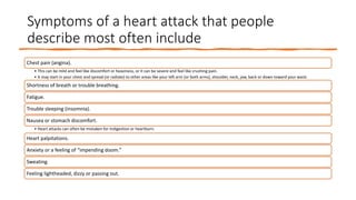 Symptoms of a heart attack that people
describe most often include
Chest pain (angina).
• This can be mild and feel like discomfort or heaviness, or it can be severe and feel like crushing pain.
• It may start in your chest and spread (or radiate) to other areas like your left arm (or both arms), shoulder, neck, jaw, back or down toward your waist.
Shortness of breath or trouble breathing.
Fatigue.
Trouble sleeping (insomnia).
Nausea or stomach discomfort.
• Heart attacks can often be mistaken for indigestion or heartburn.
Heart palpitations.
Anxiety or a feeling of “impending doom.”
Sweating.
Feeling lightheaded, dizzy or passing out.
 