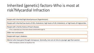 Inherited (genetic) factors-Who is most at
risk?Mycardial Infraction
People with inherited high blood pressure (hypertension)
People with inherited low levels of HDL cholesterol, high levels of LDL cholesterol, or high levels of triglycerides
People with a family history of heart disease.
•This is especially true if the heart disease started before age 55.
Older men and women
People with type 1 diabetes
Women who have gone through menopause. Generally, men are at risk at a younger age than women.
•After menopause, women are equally at risk.
 