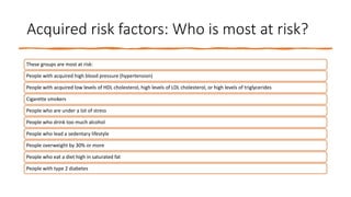 Acquired risk factors: Who is most at risk?
These groups are most at risk:
People with acquired high blood pressure (hypertension)
People with acquired low levels of HDL cholesterol, high levels of LDL cholesterol, or high levels of triglycerides
Cigarette smokers
People who are under a lot of stress
People who drink too much alcohol
People who lead a sedentary lifestyle
People overweight by 30% or more
People who eat a diet high in saturated fat
People with type 2 diabetes
 