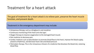 Treatment for a heart attack
The goal of treatment for a heart attack is to relieve pain, preserve the heart muscle
function, and prevent death.
Treatment in the emergency department may include:
• Intravenous therapy, such as nitroglycerin and morphine
• Continuous monitoring of the heart and vital signs
• Oxygen therapy to improve oxygenation to the damaged heart muscle
• Pain medicine to decrease pain.
• Cardiac medicine such as beta-blockers to promote blood flow to the heart, improve the blood supply,
prevent arrhythmias, and decrease heart rate and blood pressure
• Fibrinolytic therapy. This is the intravenous infusion of a medicine that dissolves the blood clot, restoring
blood flow.
 