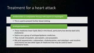 Treatment for a heart attack
• This is used to prevent further blood clotting.
Antithrombin or antiplatelet therapy with aspirin or clopidogrel.
• These medicines lower lipids (fats) in the blood, particularly low density lipid (LDL)
cholesterol.
• Statins are a group of antihyperlipidemic medicines.
• They include simvastatin, atorvastatin, and pravastatin.
• Bile acid sequestrants—colesevelam, cholestyramine, and colestipol—and nicotinic
acid (niacin) are two other types of medicines that may be used to lower
cholesterol levels.
Antihyperlipidemics.
 
