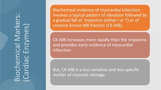 Biochemical
Markers:
(Cardiac
Enzymes)
Biochemical evidence of myocardial infarction
involves a typical pattern of elevation followed by
a gradual fall of troponins (either I or T) or of
creatine kinase MB fraction (CK-MB).
CK-MB increases more rapidly than the troponins
and provides early evidence of myocardial
infarction
But, CK-MB is a less sensitive and less specific
marker of myocyte damage
 