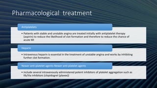 Pharmacological treatment
• Patients with stable and unstable angina are treated initially with antiplatelet therapy
(aspirin) to reduce the likelihood of clot formation and therefore to reduce the chance of
acute MI
Antiplatelets
• Intravenous heparin is essential in the treatment of unstable angina and works by inhibiting
further clot formation.
Heparin
• include several intravenously administered potent inhibitors of platelet aggregation such as
IIb/IIIa inhibitors (clopidogrel (plavex))
Newer anti-platelet agents-Newer anti-platelet agents
 