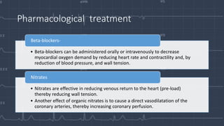 Pharmacological treatment
• Beta-blockers can be administered orally or intravenously to decrease
myocardial oxygen demand by reducing heart rate and contractility and, by
reduction of blood pressure, and wall tension.
Beta-blockers-
• Nitrates are effective in reducing venous return to the heart (pre-load)
thereby reducing wall tension.
• Another effect of organic nitrates is to cause a direct vasodilatation of the
coronary arteries, thereby increasing coronary perfusion.
Nitrates
 
