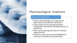 Pharmacological treatment
• Calcium channel blockers are a large class of
agents which act by different mechanisms.
• Some of them act more through peripheral
vasodilatation and reduction of blood pressure, i.e.
wall tension
• Others act by reducing heart rate and reducing
oxygen demand.
• All of them cause some coronary vasodilatation,
resulting in increased coronary blood flow.
Calcium channel blockers
 