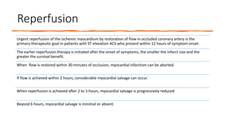 Reperfusion
Urgent reperfusion of the ischemic myocardium by restoration of flow in occluded coronary artery is the
primary therapeutic goal in patients with ST-elevation ACS who present within 12 hours of symptom onset.
The earlier reperfusion therapy is initiated after the onset of symptoms, the smaller the infarct size and the
greater the survival benefit.
When flow is restored within 30 minutes of occlusion, myocardial infarction can be aborted.
If flow is achieved within 2 hours, considerable myocardial salvage can occur.
When reperfusion is achieved after 2 to 3 hours, myocardial salvage is progressively reduced
Beyond 6 hours, myocardial salvage is minimal or absent.
 