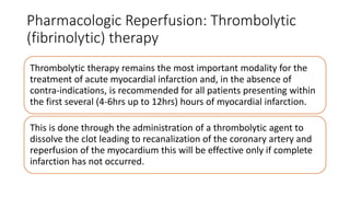 Pharmacologic Reperfusion: Thrombolytic
(fibrinolytic) therapy
Thrombolytic therapy remains the most important modality for the
treatment of acute myocardial infarction and, in the absence of
contra-indications, is recommended for all patients presenting within
the first several (4-6hrs up to 12hrs) hours of myocardial infarction.
This is done through the administration of a thrombolytic agent to
dissolve the clot leading to recanalization of the coronary artery and
reperfusion of the myocardium this will be effective only if complete
infarction has not occurred.
 