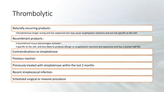 Thrombolytic
Naturally occurring products:
•Streptokinase longer acting and less expensive but may cause anaphylactic reactions and are not specific to the clot
Recombinant products :
•recombinant tissue plasminogen activator :
•specific to the clot, and less likely to produce allergic or anaphylactic reactions but expensive and has a shorter half life.
Contraindications to streptokinase
Previous reaction
Previously treated with streptokinase within the last 2 months
Recent streptococcal infection
Scheduled surgical or invasive procedure
 