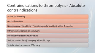 Contraindications to thrombolysis - Absolute
contraindications
Active GIT bleeding
Aortic dissection
Neurosurgery / Head injury/ cerebrovascular accident within 2 months
Intracranial neoplasm or aneurysm
Proliferative diabetic retinopathy
Serious trauma / major surgery within 10 days
Systolic blood pressure > 200mmHg
 