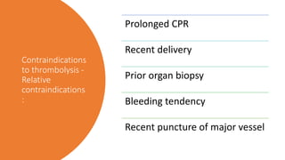 Contraindications
to thrombolysis -
Relative
contraindications
:
Prolonged CPR
Recent delivery
Prior organ biopsy
Bleeding tendency
Recent puncture of major vessel
 