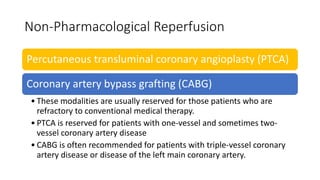 Non-Pharmacological Reperfusion
Percutaneous transluminal coronary angioplasty (PTCA)
Coronary artery bypass grafting (CABG)
• These modalities are usually reserved for those patients who are
refractory to conventional medical therapy.
• PTCA is reserved for patients with one-vessel and sometimes two-
vessel coronary artery disease
• CABG is often recommended for patients with triple-vessel coronary
artery disease or disease of the left main coronary artery.
 