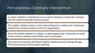 Percutaneous Coronary Intervention
A cardiac catheter is introduced via an arterial sheath (a small tube inserted
into the artery to provide arterial access).
The cardiac catheter enters a main artery (femoral or radial) and is advanced
towards the coronary arteries under X-ray guidance.
Once the cardiac catheter is in place, a radio opaque dye is injected into each
of the coronary arteries and its flow rate is monitored.
The severity of disease will dictate further treatment such as drug therapy,
PTCA and coronary artery bypass grafting.
 