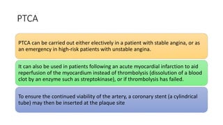 PTCA
PTCA can be carried out either electively in a patient with stable angina, or as
an emergency in high-risk patients with unstable angina.
It can also be used in patients following an acute myocardial infarction to aid
reperfusion of the myocardium instead of thrombolysis (dissolution of a blood
clot by an enzyme such as streptokinase), or if thrombolysis has failed.
To ensure the continued viability of the artery, a coronary stent (a cylindrical
tube) may then be inserted at the plaque site
 