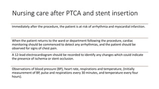 Nursing care after PTCA and stent insertion
Immediately after the procedure, the patient is at risk of arrhythmia and myocardial infarction.
When the patient returns to the ward or department following the procedure, cardiac
monitoring should be commenced to detect any arrhythmias, and the patient should be
observed for signs of chest pain.
A 12-lead electrocardiogram should be recorded to identify any changes which could indicate
the presence of ischemia or stent occlusion.
Observations of blood pressure (BP), heart rate, respirations and temperature, (Initially
measurement of BP, pulse and respirations every 30 minutes, and temperature every four
hours).
 