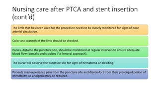 Nursing care after PTCA and stent insertion
(cont’d)
The limb that has been used for the procedure needs to be closely monitored for signs of poor
arterial circulation.
Color and warmth of the limb should be checked.
Pulses, distal to the puncture site, should be monitored at regular intervals to ensure adequate
blood flow (dorsalis pedis pulses if a femoral approach).
The nurse will observe the puncture site for signs of hematoma or bleeding.
Patients may experience pain from the puncture site and discomfort from their prolonged period of
immobility, so analgesia may be required.
 