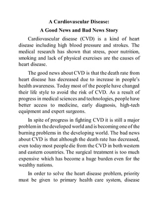 A Cardiovascular Disease:
A Good News and Bad News Story
Cardiovascular disease (CVD) is a kind of heart
disease including high blood pressure and strokes. The
medical research has shown that stress, poor nutrition,
smoking and lack of physical exercises are the causes of
heart disease.
The good news about CVD is that the death rate from
heart disease has decreased due to increase in people’s
health awareness. Today most of the people have changed
their life style to avoid the risk of CVD. As a result of
progress in medical sciences and technologies, peoplehave
better access to medicine, early diagnosis, high-tech
equipment and expert surgeons.
In spite of progress in fighting CVD it is still a major
problemin thedeveloped world and is becoming oneof the
burning problems in the developing world. The bad news
about CVD is that although the death rate has decreased,
even today most peopledie from the CVD in both western
and eastern countries. The surgical treatment is too much
expensive which has become a huge burden even for the
wealthy nations.
In order to solve the heart disease problem, priority
must be given to primary health care system, disease
 