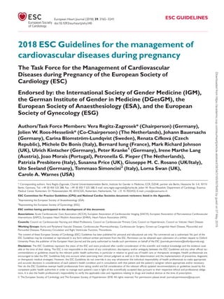 2018 ESC Guidelines for the management of
cardiovascular diseases during pregnancy
The Task Force for the Management of Cardiovascular
Diseases during Pregnancy of the European Society of
Cardiology (ESC)
Endorsed by: the International Society of Gender Medicine (IGM),
the German Institute of Gender in Medicine (DGesGM), the
European Society of Anaesthesiology (ESA), and the European
Society of Gynecology (ESG)
Authors/Task Force Members: Vera Regitz-Zagrosek* (Chairperson) (Germany),
Jolien W. Roos-Hesselink* (Co-Chairperson) (The Netherlands), Johann Bauersachs
(Germany), Carina Blomstro¨m-Lundqvist (Sweden), Renata Cıfkova (Czech
Republic), Michele De Bonis (Italy), Bernard Iung (France), Mark Richard Johnson
(UK), Ulrich Kintscher (Germany), Peter Kranke1
(Germany), Irene Marthe Lang
(Austria), Joao Morais (Portugal), Petronella G. Pieper (The Netherlands),
Patrizia Presbitero (Italy), Susanna Price (UK), Giuseppe M. C. Rosano (UK/Italy),
Ute Seeland (Germany), Tommaso Simoncini2
(Italy), Lorna Swan (UK),
Carole A. Warnes (USA)
* Corresponding authors. Vera Regitz-Zagrosek, Charite´ Universitaetsmedizin Berlin, Institute for Gender in Medicine, CCR, DZHK, partner site Berlin, Hessische Str 3-4, 10115
Berlin, Germany, Tel: þ49 30 450 525 288, Fax: þ49 30 450 7 525 288, E-mail: vera.regitz-zagrosek@charite.de. Jolien W. Roos-Hesselink, Department of Cardiology, Erasmus
Medical Center Rotterdam, Dr Molewaterplein 40, 3015CGD, Rotterdam, Netherlands, Tel: þ31 10 7032432, E-mail: j.roos@erasmusmc.nl
ESC Committee for Practice Guidelines (CPG) and National Cardiac Societies document reviewers: listed in the Appendix.
1
Representing the European Society of Anaesthesiology (ESA)
2
Representing the European Society of Gynecology (ESG)
ESC entities having participated in the development of this document:
Associations: Acute Cardiovascular Care Association (ACCA), European Association of Cardiovascular Imaging (EACVI), European Association of Percutaneous Cardiovascular
Interventions (EAPCI), European Heart Rhythm Association (EHRA), Heart Failure Association (HFA).
Councils: Council on Cardiovascular Nursing and Allied Professions, Council on Cardiovascular Primary Care, Council on Hypertension, Council on Valvular Heart Disease.
Working Groups: Aorta and Peripheral Vascular Diseases, Cardiovascular Pharmacotherapy, Cardiovascular Surgery, Grown-up Congenital Heart Disease, Myocardial and
Pericardial Diseases, Pulmonary Circulation and Right Ventricular Function, Thrombosis.
The content of these European Society of Cardiology (ESC) Guidelines has been published for personal and educational use only. No commercial use is authorized. No part of the
ESC Guidelines may be translated or reproduced in any form without written permission from the ESC. Permission can be obtained upon submission of a written request to Oxford
University Press, the publisher of the European Heart Journal and the party authorized to handle such permissions on behalf of the ESC (journals.permissions@oxfordjournals.org).
Disclaimer. The ESC Guidelines represent the views of the ESC and were produced after careful consideration of the scientiﬁc and medical knowledge and the evidence avail-
able at the time of their dating. The ESC is not responsible in the event of any contradiction, discrepancy and/or ambiguity between the ESC Guidelines and any other ofﬁcial rec-
ommendations or guidelines issued by the relevant public health authorities, in particular in relation to good use of health care or therapeutic strategies. Health professionals are
encouraged to take the ESC Guidelines fully into account when exercising their clinical judgment as well as in the determination and the implementation of preventive, diagnostic
or therapeutic medical strategies. However, the ESC Guidelines do not override in any way whatsoever the individual responsibility of health professionals to make appropriate
and accurate decisions in consideration of each patient’s health condition and in consultation with that patient and the patient’s caregiver where appropriate and/or necessary.
Nor do the ESC Guidelines exempt health professionals from taking careful and full consideration of the relevant ofﬁcial updated recommendations or guidelines issued by the
competent public health authorities in order to manage each patient’s case in light of the scientiﬁcally accepted data pursuant to their respective ethical and professional obliga-
tions. It is also the health professional’s responsibility to verify the applicable rules and regulations relating to drugs and medical devices at the time of prescription.
VC The European Society of Cardiology and The European Society of Hypertension 2018. All rights reserved. For permissions please email: journals.permissions@oup.com.
European Heart Journal (2018) 39, 3165–3241 ESC GUIDELINES
doi:10.1093/eurheartj/ehy340
Downloadedfromhttps://academic.oup.com/eurheartj/article-abstract/39/34/3165/5078465bygueston07May2019
 
