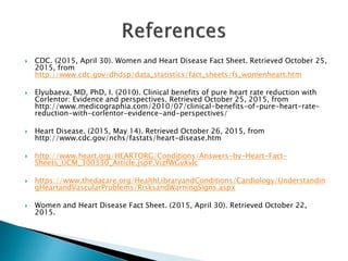  CDC. (2015, April 30). Women and Heart Disease Fact Sheet. Retrieved October 25,
2015, from
http://www.cdc.gov/dhdsp/data_statistics/fact_sheets/fs_womenheart.htm
 Elyubaeva, MD, PhD, I. (2010). Clinical benefits of pure heart rate reduction with
Corlentor: Evidence and perspectives. Retrieved October 25, 2015, from
http://www.medicographia.com/2010/07/clinical-benefits-of-pure-heart-rate-
reduction-with-corlentor-evidence-and-perspectives/
 Heart Disease. (2015, May 14). Retrieved October 26, 2015, from
http://www.cdc.gov/nchs/fastats/heart-disease.htm
 http://www.heart.org/HEARTORG/Conditions/Answers-by-Heart-Fact-
Sheets_UCM_300330_Article.jsp#.VizfWGvXvlc
 https://www.thedacare.org/HealthLibraryandConditions/Cardiology/Understandin
gHeartandVascularProblems/RisksandWarningSigns.aspx
 Women and Heart Disease Fact Sheet. (2015, April 30). Retrieved October 22,
2015.
 
