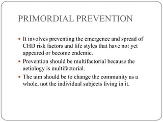 PRIMORDIAL PREVENTION
 It involves preventing the emergence and spread of
CHD risk factors and life styles that have not yet
appeared or become endemic.
 Prevention should be multifactorial because the
aetiology is multifactorial.
 The aim should be to change the community as a
whole, not the individual subjects living in it.
 