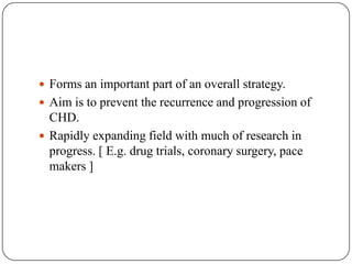  Forms an important part of an overall strategy.
 Aim is to prevent the recurrence and progression of
CHD.
 Rapidly expanding field with much of research in
progress. [ E.g. drug trials, coronary surgery, pace
makers ]
 