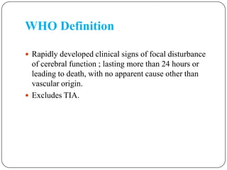 WHO Definition
 Rapidly developed clinical signs of focal disturbance
of cerebral function ; lasting more than 24 hours or
leading to death, with no apparent cause other than
vascular origin.
 Excludes TIA.
 
