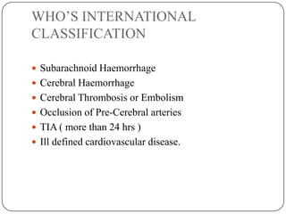 WHO’S INTERNATIONAL
CLASSIFICATION
 Subarachnoid Haemorrhage
 Cerebral Haemorrhage
 Cerebral Thrombosis or Embolism
 Occlusion of Pre-Cerebral arteries
 TIA ( more than 24 hrs )
 Ill defined cardiovascular disease.
 
