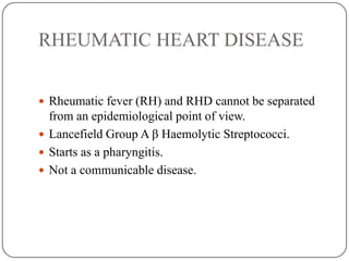 RHEUMATIC HEART DISEASE
 Rheumatic fever (RH) and RHD cannot be separated
from an epidemiological point of view.
 Lancefield Group A β Haemolytic Streptococci.
 Starts as a pharyngitis.
 Not a communicable disease.
 