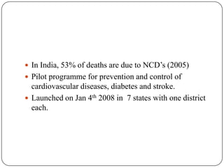  In India, 53% of deaths are due to NCD’s (2005)
 Pilot programme for prevention and control of
cardiovascular diseases, diabetes and stroke.
 Launched on Jan 4th 2008 in 7 states with one district
each.
 