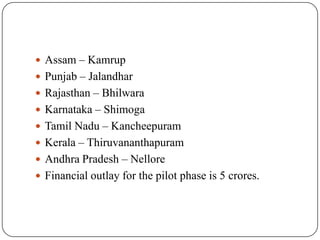  Assam – Kamrup
 Punjab – Jalandhar
 Rajasthan – Bhilwara
 Karnataka – Shimoga
 Tamil Nadu – Kancheepuram
 Kerala – Thiruvananthapuram
 Andhra Pradesh – Nellore
 Financial outlay for the pilot phase is 5 crores.
 