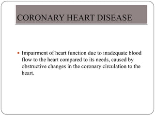 CORONARY HEART DISEASE
 Impairment of heart function due to inadequate blood
flow to the heart compared to its needs, caused by
obstructive changes in the coronary circulation to the
heart.
 