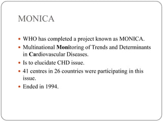 MONICA
 WHO has completed a project known as MONICA.
 Multinational Monitoring of Trends and Determinants
in Cardiovascular Diseases.
 Is to elucidate CHD issue.
 41 centres in 26 countries were participating in this
issue.
 Ended in 1994.
 