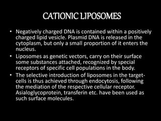 CATIONIC LIPOSOMES
• Negatively charged DNA is contained within a positively
charged lipid vesicle. Plasmid DNA is released in the
cytoplasm, but only a small proportion of it enters the
nucleus.
• Liposomes as genetic vectors, carry on their surface
some substances attached, recognized by special
receptors of specific cell populations in the body.
• The selective introduction of liposomes in the target-
cells is thus achieved through endocytosis, following
the mediation of the respective cellular receptor.
Asialoglycoprotein, transferin etc. have been used as
such surface molecules.
 